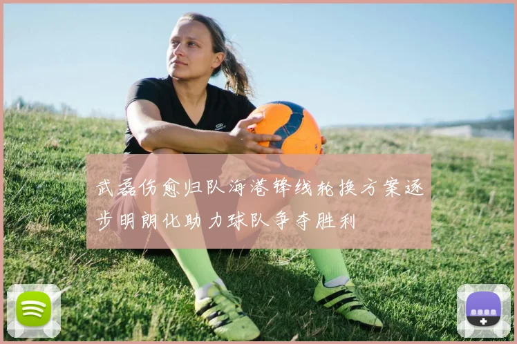 武磊伤愈归队海港锋线轮换方案逐步明朗化助力球队争夺胜利