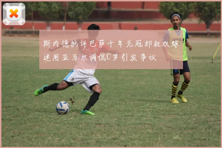 斯内德批评巴萨十年无冠却狂欢球迷用亚马尔调侃C罗引发争议