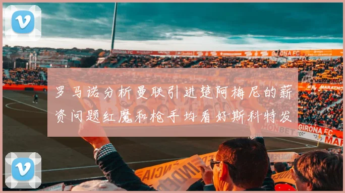 罗马诺分析曼联引进楚阿梅尼的薪资问题红魔和枪手均看好斯科特发展潜力