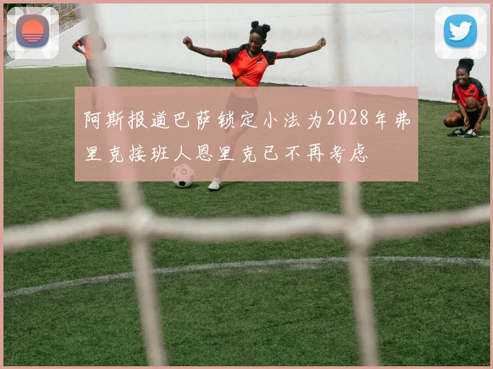 阿斯报道巴萨锁定小法为2028年弗里克接班人恩里克已不再考虑