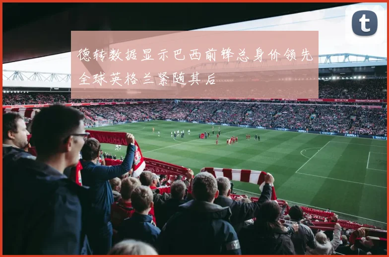 德转数据显示巴西前锋总身价领先全球英格兰紧随其后