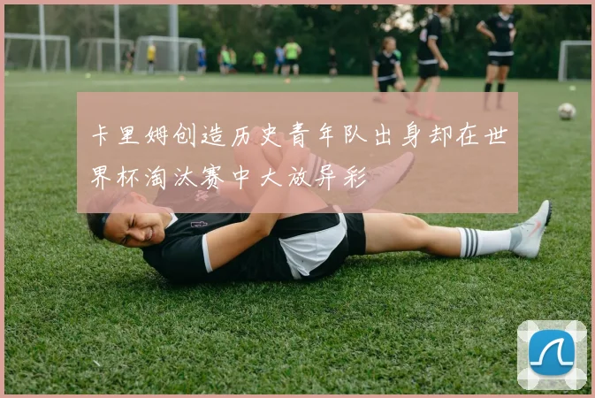 卡里姆创造历史青年队出身却在世界杯淘汰赛中大放异彩
