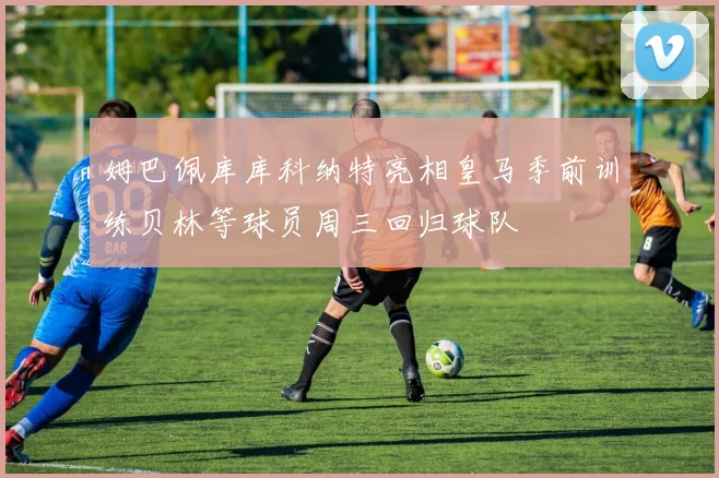 姆巴佩库库科纳特亮相皇马季前训练贝林等球员周三回归球队