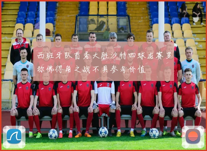 西班牙队首秀大胜沙特四球龙赛罗称佛得角之战不具参考价值
