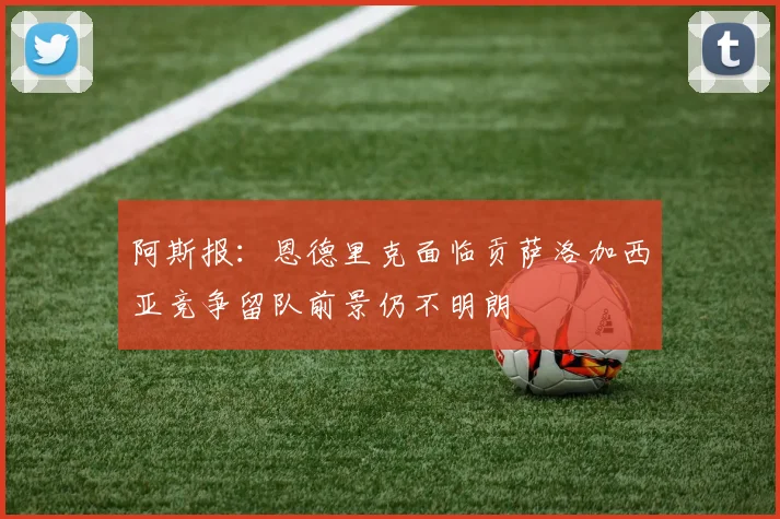 阿斯报：恩德里克面临贡萨洛加西亚竞争留队前景仍不明朗