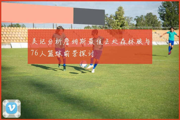 美记分析詹姆斯最佳去处森林狼与76人篮球前景探讨