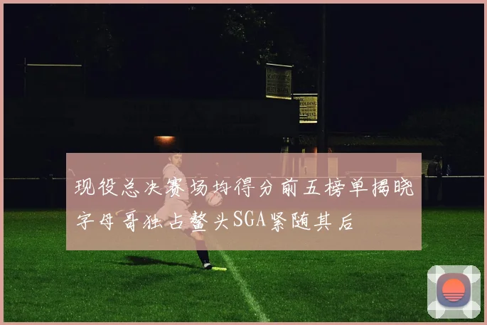 现役总决赛场均得分前五榜单揭晓字母哥独占鳌头SGA紧随其后