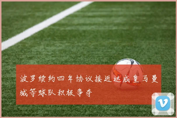 波罗续约四年协议接近达成皇马曼城等球队积极争夺