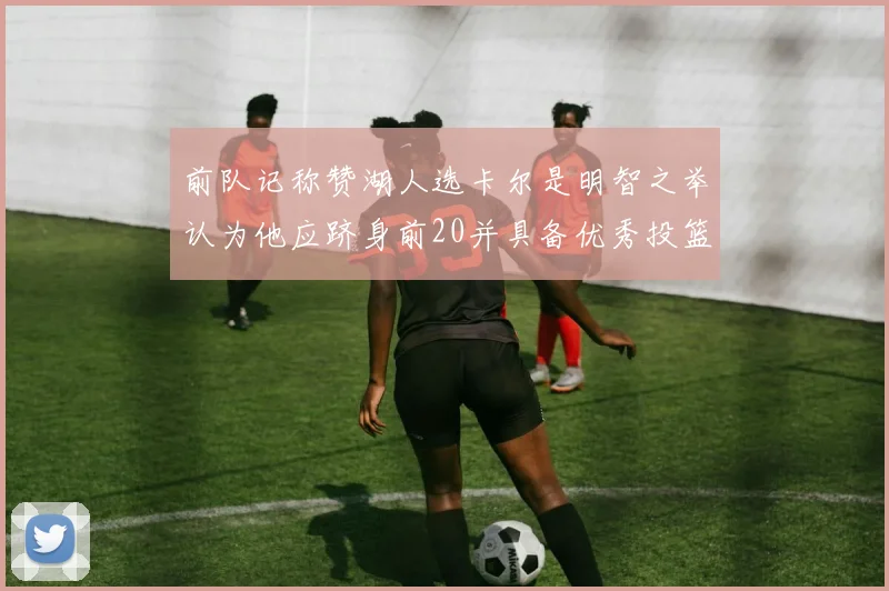前队记称赞湖人选卡尔是明智之举认为他应跻身前20并具备优秀投篮和防守能力
