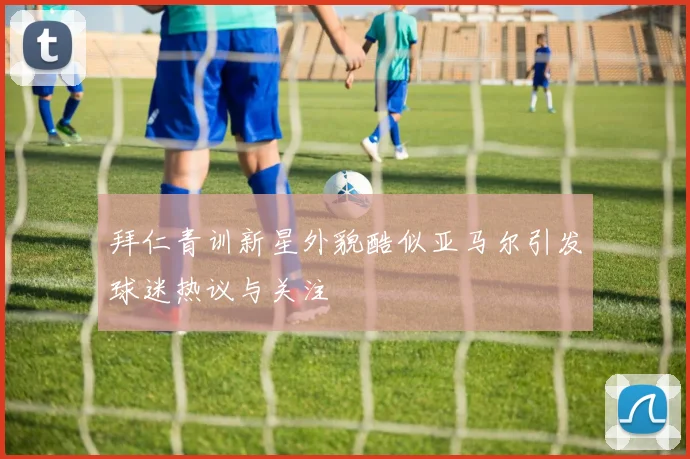 拜仁青训新星外貌酷似亚马尔引发球迷热议与关注