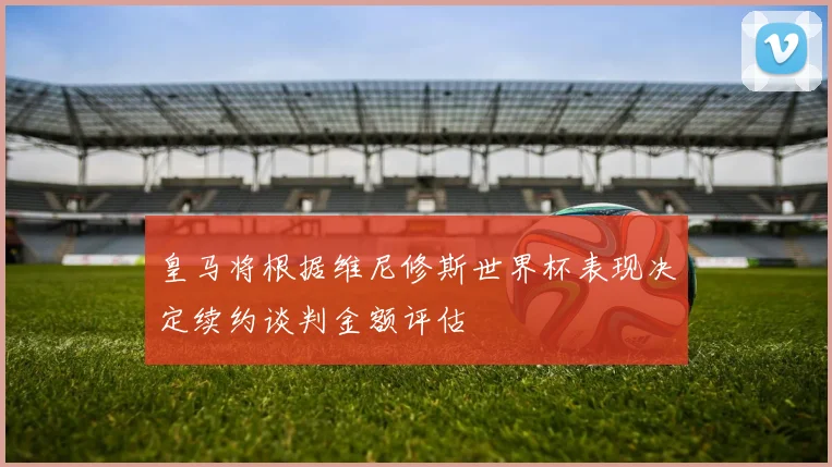 皇马将根据维尼修斯世界杯表现决定续约谈判金额评估
