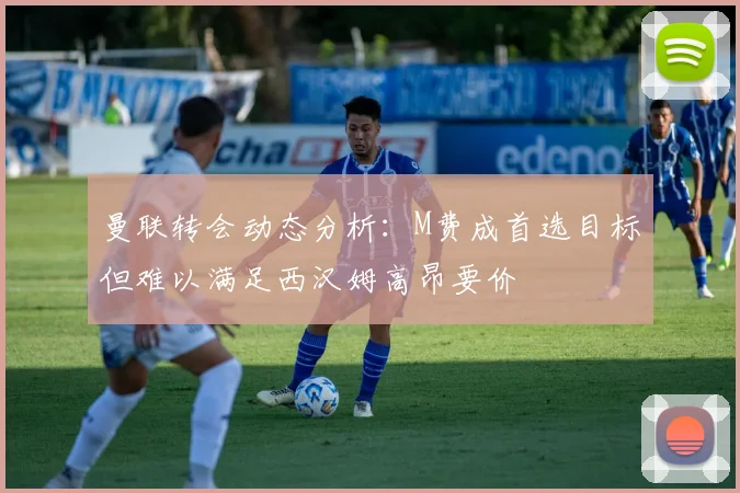 曼联转会动态分析：M费成首选目标但难以满足西汉姆高昂要价