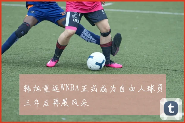 韩旭重返WNBA正式成为自由人球员三年后再展风采