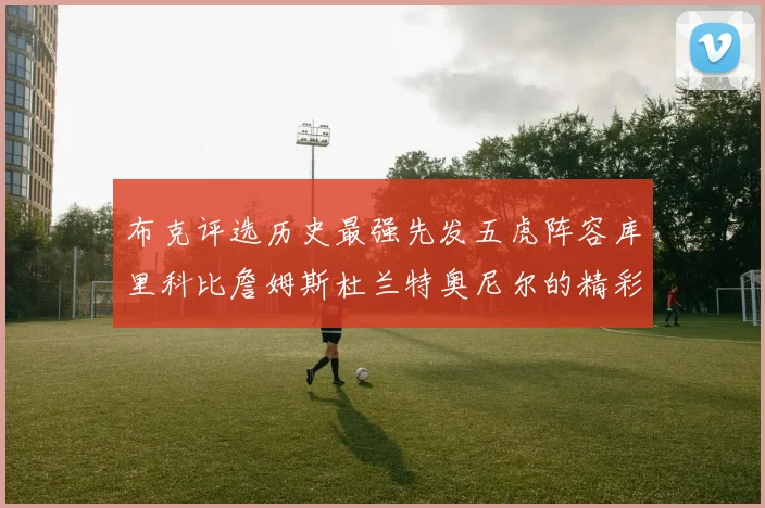 布克评选历史最强先发五虎阵容库里科比詹姆斯杜兰特奥尼尔的精彩分析