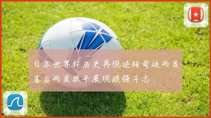 日本世界杯历史再现逆转奇迹两度落后两度扳平展现顽强斗志