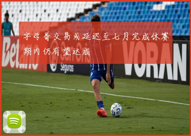 字母哥交易或延迟至七月完成休赛期内仍有望达成