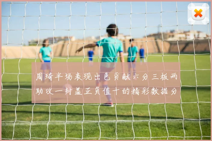 周琦半场表现出色贡献六分三板两助攻一封盖正负值十的精彩数据分析