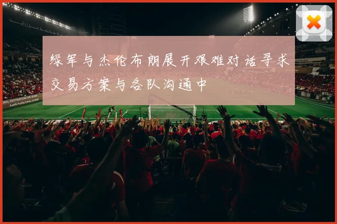 绿军与杰伦布朗展开艰难对话寻求交易方案与各队沟通中