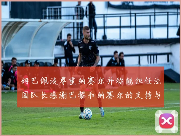 姆巴佩谈尊重纳赛尔并称能担任法国队长感谢巴黎和纳赛尔的支持与帮助