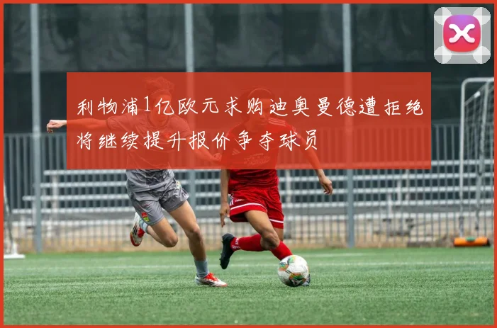 利物浦1亿欧元求购迪奥曼德遭拒绝将继续提升报价争夺球员