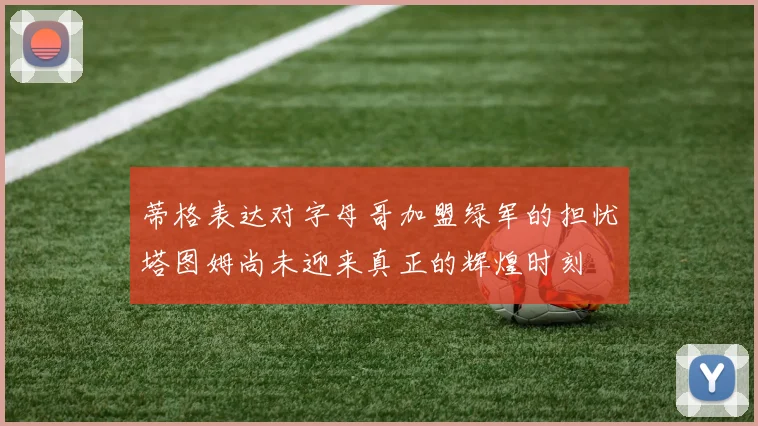 蒂格表达对字母哥加盟绿军的担忧塔图姆尚未迎来真正的辉煌时刻
