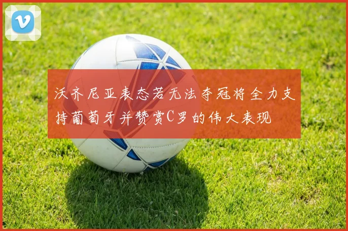 沃齐尼亚表态若无法夺冠将全力支持葡萄牙并赞赏C罗的伟大表现