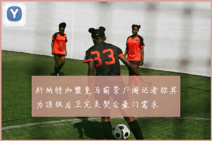 科纳特加盟皇马前景广阔记者称其为顶级后卫完美契合豪门需求