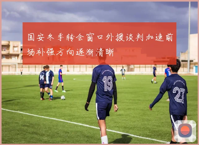国安冬季转会窗口外援谈判加速前场补强方向逐渐清晰