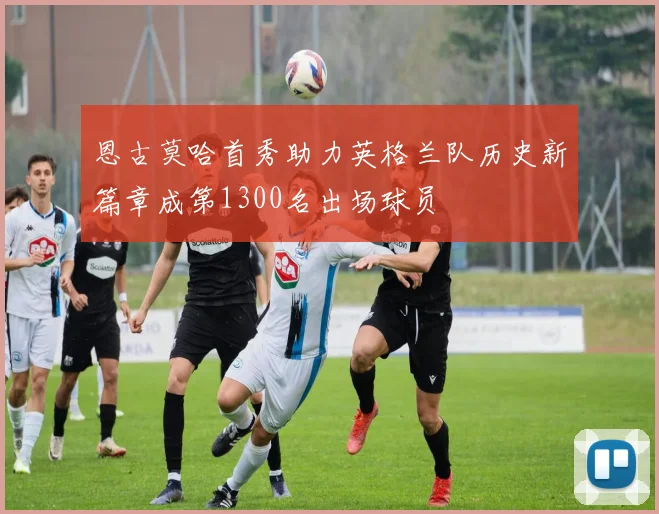恩古莫哈首秀助力英格兰队历史新篇章成第1300名出场球员