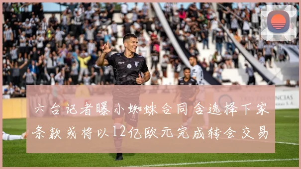 六台记者曝小蜘蛛合同含选择下家条款或将以12亿欧元完成转会交易
