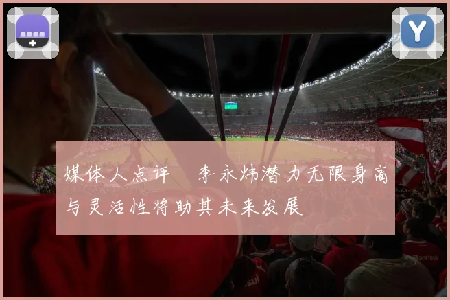 媒体人点评偰李永炜潜力无限身高与灵活性将助其未来发展