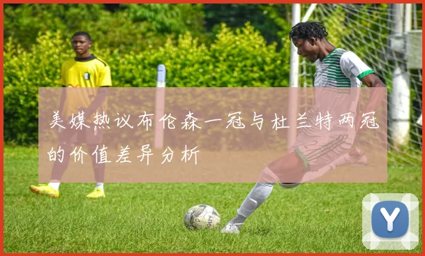 美媒热议布伦森一冠与杜兰特两冠的价值差异分析