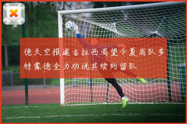 德天空报道吉拉西渴望今夏离队多特蒙德全力劝说其续约留队