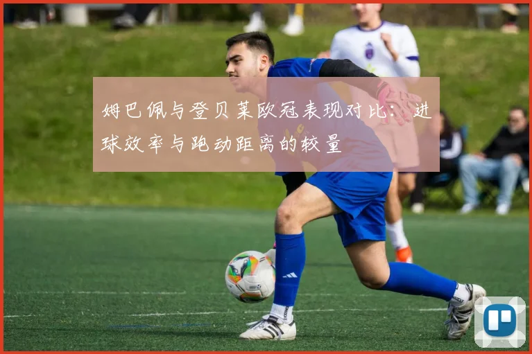 姆巴佩与登贝莱欧冠表现对比：进球效率与跑动距离的较量